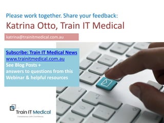 www.trainitmedical.com.au
.
Please work together. Share your feedback:
Katrina Otto, Train IT Medical
katrina@trainitmedical.com.au
Subscribe: Train IT Medical News
www.trainitmedical.com.au
See Blog Posts +
answers to questions from this
Webinar & helpful resources
 