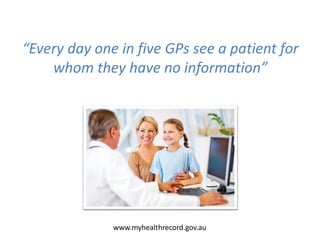 “Every day one in five GPs see a patient for
whom they have no information”
www.myhealthrecord.gov.au
 