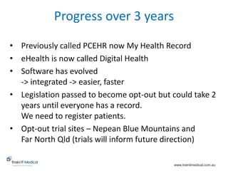 www.trainitmedical.com.au
Progress over 3 years
• Previously called PCEHR now My Health Record
• eHealth is now called Digital Health
• Software has evolved
-> integrated -> easier, faster
• Legislation passed to become opt-out but could take 2
years until everyone has a record.
We need to register patients.
• Opt-out trial sites – Nepean Blue Mountains and
Far North Qld (trials will inform future direction)
 