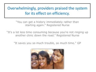 Overwhelmingly, providers praised the system
for its effect on efficiency.
“You can get a history immediately rather than
starting again.” Registered Nurse
“It's a lot less time consuming because you're not ringing up
another clinic down the road.” Registered Nurse
"It saves you so much trouble, so much time." GP
 