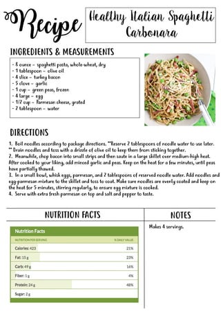 Recipe
NUTRITION FACTS
Healthy Italian Spaghetti
Carbonara
- 8 ounce – spaghetti pasta, whole-wheat, dry
- 1 tablespoon – olive oil
- 4 slice – turkey bacon
- 5 clove – garlic
- 1 cup – green peas, frozen
- 4 large – egg
-- 1/2 cup – Parmesan cheese, grated
- 2 tablespoon – water
INGREDIENTS & MEASUREMENTS
DIRECTIONS
NOTES
Makes 4 servings.
1. Boil noodles according to package directions. **Reserve 2 tablespoons of noodle water to use later.
** Drain noodles and toss with a drizzle of olive oil to keep them from sticking together.
2. Meanwhile, chop bacon into small strips and then saute in a large skillet over medium-high heat.
After cooked to your liking, add minced garlic and peas. Keep on the heat for a few minutes, until peas
have partially thawed.
3. In a small bowl, whisk eggs, parmesan, and 2 tablespoons of reserved noodle water. Add noodles and
egg-parmesan mixture to the skillet and toss to coat. Make sure noodles are evenly coated and keep onegg-parmesan mixture to the skillet and toss to coat. Make sure noodles are evenly coated and keep on
the heat for 5 minutes, stirring regularly, to ensure egg mixture is cooked.
4. Serve with extra fresh parmesan on top and salt and pepper to taste.
 