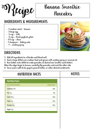 Recipe
NUTRITION FACTS
Banana Smoothie
Pancakes
- 2 medium sized – banana
- 3 large egg
- ¼ cup – milk
- ¼ cup – Greek yoghurt, plain
- 2/3 cup – flour
- ½ teaspoon – baking soda
-- 1 – cooking spray
INGREDIENTS & MEASUREMENTS
DIRECTIONS
NOTES
1. Add all ingredients to a blender and blend well.
2. Heat a large skillet over medium heat and grease with cooking spray or coconut oil.
3. Pour batter onto skillet to make pancakes of desired size (smaller work better).
When the edges begin to brown, carefully flip pancakes and cook the other side.
4. Serve warm with fruit, yogurt, peanut butter, or other desired condiments.
 