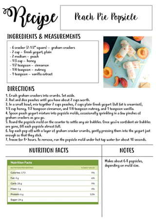 Recipe
NUTRITION FACTS
Peach Pie Popsicle
- 6 cracker (2-1/2" square) – graham crackers
- 2 cup – Greek yogurt, plain
- 2 medium – peach
- 1/3 cup – honey
- 1/2 teaspoon – cinnamon
- 1/4 teaspoon – nutmeg
- 1 teaspoon – vanilla extract- 1 teaspoon – vanilla extract
INGREDIENTS & MEASUREMENTS
DIRECTIONS
NOTES
Makes about 6-8 popsicles,
depending on mold size.
1. Crush graham crackers into crumbs. Set aside.
2. Peel and dice peaches until you have about 2 cups worth.
3. In a small bowl, mix together 2 cups peaches, 2 cups plain Greek yogurt (full fat is creamiest),
1/3 cup honey, 1/2 teaspoon cinnamon, and 1/4 teaspoon nutmeg, and 1 teaspoon vanilla.
4. Spoon peach yogurt mixture into popsicle molds, occasionally sprinkling in a few pinches of
graham crackers as you go.
5.5. Pound the popsicle mold on the counter to settle any air bubbles. Once you're confident air bubbles
are gone, fill each popsicle almost full.
6. Top each pop off with a layer of graham cracker crumbs, gently pressing them into the yogurt just
enough so that they stick.
7. Freeze for 8+ hours. To remove, run the popsicle mold under hot tap water for about 10 seconds.
 