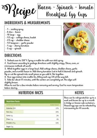Recipe
NUTRITION FACTS
Bacon - Spinach - Tomato
Breakfast Egg Cups
- 1 – cooking spray
- 4 slice – bacon
- 10 large – egg
- 1/2 cup – cottage cheese, lowfat
- 2/3 cup – cheddar cheese
- 1/2 teaspoon – garlic powder
- 1 cup – cherry tomatoes- 1 cup – cherry tomatoes
- 3 cup – spinach
INGREDIENTS & MEASUREMENTS
DIRECTIONS
NOTES
These can be refrigerated for up to a
week and frozen for up to a month
in fridge or freezer-safe containers.
Thawed egg cups can be reheated by
microwaving for 45 seconds.
1. Preheat oven to 350* F. Spray a muffin tin with non-stick spray.
2. Cook bacon according to package directions until slightly crispy. (Stove, oven, or
microwave methods all work).
3. Whisk together eggs in a large bowl. Add cottage cheese, cheddar cheese, garlic
powder, and crumble bacon in. Add cherry tomatoes (cut in half if desired) and spinach.
Rip or cut the spinach into small pieces as you add it. Stir together.
4.4. Pour egg mixture into muffin tin, filling each cup 3/4 of the way full.
5. Bake for about 25 minutes, until the centers are completely set. The edges will
slightly brown.
Allow to cool for a few minutes before removing and serving. Cool to room temperature
before storing.
 