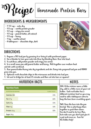 Recipe
NUTRITION FACTS
Homemade Protein Bars
- 1 1/2 cup – oats, dry
- 1/3 cup – vanilla protein powder
- 1/2 cup – crispy rice cereal
- 1/2 cup – peanut butter, all-natural
- 1/3 cup – honey
- 1 tsp – vanilla extract
-- 4 tablespoon – chocolate chips, dark
INGREDIENTS & MEASUREMENTS
DIRECTIONS
NOTES
ONE: If the mixture seems a little
dry, add in a little more of your nut
butter. Each nut butter has a
different moisture level so you may
need to add a tablespoon extra to
keep the bars from crumbling apart.
TWO:TWO: Press the bars into the pan
firmly! This is what keeps them
together so pack them down.
You don’t need to be Iron Man,
but make sure you don’t just give it
a pat and move on. Even let
the kiddos help!
1. Prepare a 9X5 loaf pan by greasing it or lining it with parchment paper.
2. Use a blender to turn your oats into flour by blending them. Pour into bowl.
3. To oat flour, add protein powder and crispy rice cereal.
4. In a small sauce pan add peanut butter and honey. Melt together over medium heat
and stir until combined.
5. Pour peanut butter/honey into dry ingredients and stir. Dump into prepared loaf pan and FIRMLY
press into pan.press into pan.
6. Optional: melt chocolate chips in the microwave and drizzle into loaf pan.
7. Let cool in fridge for at least 25 minutes and then cut into bars or squares!
 
