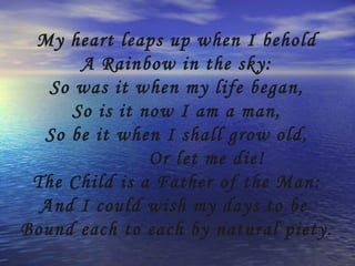 My heart leaps up when I behold
       A Rainbow in the sky:
   So was it when my life began,
      So is it now I am a man,
  So be it when I shall grow old,
                Or let me die!
 The Child is a Father of the Man:
  And I could wish my days to be
Bound each to each by natural piety.
 