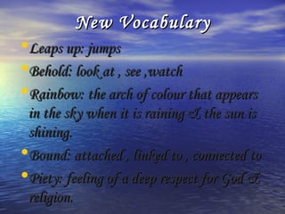 New Vocabulary
•Leaps up: jumps
•Behold: look at , see ,watch
•Rainbow: the arch of colour that appears
 in the sky when it is raining & the sun is
 shining.
•Bound: attached , linked to , connected to
•Piety: feeling of a deep respect for God &
 religion.
 