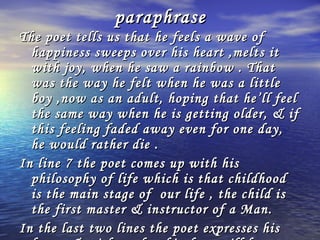 paraphrase
The poet tells us that he feels a wave of
  happiness sweeps over his heart ,melts it
  with joy, when he saw a rainbow . That
  was the way he felt when he was a little
  boy ,now as an adult, hoping that he’ll feel
  the same way when he is getting older, & if
  this feeling faded away even for one day,
  he would rather die .
In line 7 the poet comes up with his
  philosophy of life which is that childhood
  is the main stage of our life , the child is
  the first master & instructor of a Man.
In the last two lines the poet expresses his
 