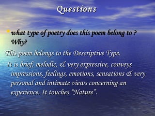 Questions

•what type of poetry does this poem belong to ?
  Why?
This poem belongs to the Descriptive Type.
It is brief, melodic, & very expressive, conveys
  impressions, feelings, emotions, sensations & very
  personal and intimate views concerning an
  experience. It touches “Nature”.
 