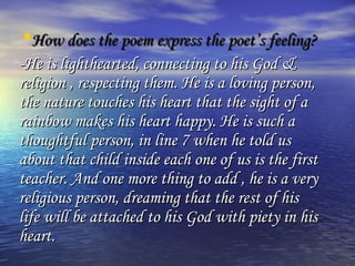 •How does the poem express the poet’s feeling?
-He is lighthearted, connecting to his God &
religion , respecting them. He is a loving person,
the nature touches his heart that the sight of a
rainbow makes his heart happy. He is such a
thoughtful person, in line 7 when he told us
about that child inside each one of us is the first
teacher. And one more thing to add , he is a very
religious person, dreaming that the rest of his
life will be attached to his God with piety in his
heart.
 
