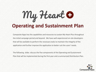 Operating and Sustainment Plan
Composite Apps has the capabilities and resources to sustain My Heart Plus throughout
the initial campaign period and beyond. We have well-experienced on-site developers
that will be available to perform the necessary tasks to maintain the integrity of the
application and further improve the application to better suit the users’ needs.


The following slides discuss the five components of the Operating and Sustainment
Plan that will be implemented during the first year and a summarized Distribution Plan.
 