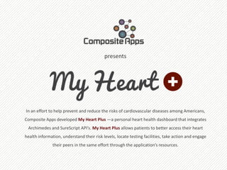 presents




In an effort to help prevent and reduce the risks of cardiovascular diseases among Americans,
Composite Apps developed My Heart Plus —a personal heart health dashboard that integrates
 Archimedes and SureScript API’s. My Heart Plus allows patients to better access their heart
health information, understand their risk levels, locate testing facilities, take action and engage
               their peers in the same effort through the application’s resources.
 