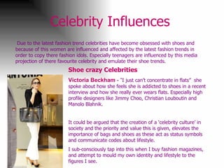 Celebrity Influences   Due to the latest fashion trend celebrities have become obsessed with shoes and because of this women are influenced and affected by the latest fashion trends in order to copy there fashion idols. Especially teenagers are influenced by this media projection of there favourite celebrity and emulate their shoe trends.  Shoe crazy Celebrities   Victoria Beckham  - “ I just can’t concentrate in flats”  she spoke about how she feels she is addicted to shoes in a recent interview and how she really ever wears flats. Especially high profile designers like Jimmy Choo, Christian Louboutin and Manolo Blahnik. It could be argued that the creation of a ‘celebrity culture’ in society and the priority and value this is given, elevates the importance of bags and shoes as these act as status symbols and communicate codes about lifestyle. I sub-consciously tap into this when I buy fashion magazines, and attempt to mould my own identity and lifestyle to the figures I see. 