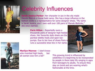 Celebrity Influences Paris Hilton  – Reportedly owns a thousands pairs of designer high heeled shoes. Her favourite style shoes are the pointed stiletto heels and open toe- pumps. Due to her love of shoes Paris now runs a successful shoe line in her name.  Sarah Jessica Parker-  Her character in sex in the city made Manolo Blahnik a house hold name. She has a large influence in the fashion world is a representative for some designer shoes. “My name is Sarah Jessica, and I own well over 100 pairs of Manolo Blahniks,” she once claimed.  This growing trend is influenced by celebrities it is beginning to be incorporated by people in there daily life ranging in ages from teenagers to adults. To ensure they stay on trend and are wearing what’s fashionable at the time.  Marilyn Monroe  - I don't know who invented high heels,  but all women owe him a lot!"  