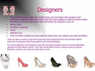 Designers  The sudden fixation with high heeled shoes can be linked with society’s and celebrity’s obsession with high heels that they have began to influence teens today. As well as growing shoe trends that influenced by designers such as: Jimmy Choo Christian Louboutin Fendi Valentino etc That are often imitated by local clothing stores like river island, new look and Bank. There are also a variety of high heel shoes that have progressed from the standard stiletto shoes due to designers high heels patterns and intricate designs.  To me this obsession with designer shoes also represents peoples’ desire to access affordable elements of high fashion culture. They may not be able to live in a house as big as Victoria Beckham, but they can wear the same shoes as her. 