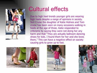 Cultural effects Due to high heel trends younger girls are wearing high heels despite a range of opinions in society. Suri Cruise the daughter of Katie Holmes and Tom cruise has been seen on many occasions walking in heels at the age of three. Katie responded to criticisms by saying they were not doing her any harm and that  “They are actually ballroom dancing shoes for kids. I found them for her and she loves them,” This can have a negative effect on society causing girls to grow up to fast. 