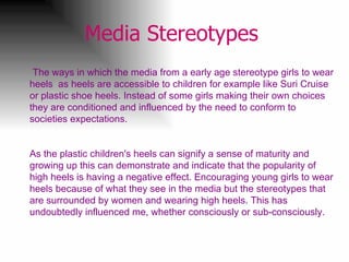 Media Stereotypes   The ways in which the media from a early age stereotype girls to wear heels  as heels are accessible to children for example like Suri Cruise  or plastic shoe heels. Instead of some girls making their own choices they are conditioned and influenced by the need to conform to societies expectations.  As the plastic children's heels can signify a sense of maturity and growing up this can demonstrate and indicate that the popularity of high heels is having a negative effect. Encouraging young girls to wear heels because of what they see in the media but the stereotypes that are surrounded by women and wearing high heels. This has undoubtedly influenced me, whether consciously or sub-consciously.   