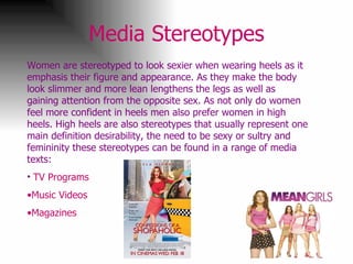 Media Stereotypes Women are stereotyped to look sexier when wearing heels as it emphasis their figure and appearance. As they make the body look slimmer and more lean lengthens the legs as well as gaining attention from the opposite sex. As not only do women feel more confident in heels men also prefer women in high heels. High heels are also stereotypes that usually represent one main definition desirability, the need to be sexy or sultry and femininity these stereotypes can be found in a range of media texts: TV Programs Music Videos  Magazines  