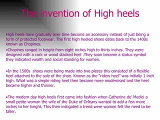 The invention of High heels High heels have gradually over time become an accessory instead of just being a form of protected footwear. The first high heeled shoes dates back to the 1400s known as Chopines.  Chopines ranged in height from eight inches high to thirty inches. They were designed with a cork or wood stacked heel .They soon became a status symbol they indicated wealth and social standing for women.  In the 1500s  shoes were being made into two pieces this consisted of a flexible heel attached to the sole of the shoe. Known as the “riders heel” was initially 1 inch high. What was a simple riding heel then became more modernised and the heel became higher and thinner.  The modern day high heels first came into fashion when Catherine de’ Medici a small petite woman the wife of the Duke of Orleans wanted to add a few more inches to her height. This then instigated a trend were women felt the need to be taller.  