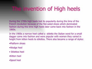 The invention of High heels During the 1700s high heels lost its popularity during the time of the French revolution because of the flat-soled shoes which dominated fashion during this time high heels later came back into fashion in the 1860s. In the 1900s a narrow heel called a  stiletto the Italian word for a small dagger came into fashion and were popular with women they varied in height from kitten heels to stilettos. There also became a range of styles: Platform shoes Wedge heel Stilettos heel Kitten heel Spool heel 