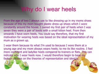 Why do I wear heels   From the age of two I always use to like dressing up in my moms shoes because of this my mom bought plastic dress up shoes which I wore constantly around the house. I owned my first pair of heels when I was seven they were a pair of boots with a small kitten heel. From then onwards I have worn heels. You could say therefore, that my first motivation for wearing heels was based on the ideal representation of my mum as a grown up. I wear them because its what I’m used to because I wore them at a young age and my mom always wears heels; to me its like routine. I feel more confident and ladylike heels compared to trainers or flats. This can indicate why I wear heels now. I would therefore begin to base my fashion choices on the theories of representation and identity. 
