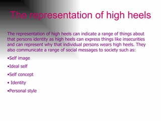 The representation of high heels The representation of high heels can indicate a range of things about that persons identity as high heels can express things like insecurities and can represent why that individual persons wears high heels. They also communicate a range of social messages to society such as: Self image Ideal self Self concept Identity  Personal style  