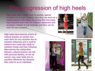 The progression of high heels High heels were initially worn to parties, special occasions or to work however now they are worn on a causal outing to the shops. As during this time heels have become even more of a fashion statement and accessory instead of just footwear and they can be worn for any occasion.  High heels have become a form of cultural practise as women now wear them for any occasion due to societies influences and a need to conform this could also relate to celebrity trends and their influence. Alternatively the relationship between cultural practice can link with personal identity, as not all women may wear heels due to societies influences but because they want to as an individual. 