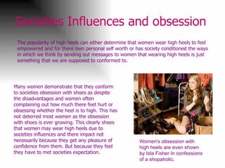 Societies Influences and obsession   The popularity of high heels can either determine that women wear high heels to feel empowered and for there own personal self worth or has society conditioned the ways in which we think by sending out messages to women that wearing high heels is just something that we are supposed to conformed to.  Women's obsession with high heels are even shown by Isla Fisher In confessions of a shopaholic.  Many women demonstrate that they conform to societies obsession with shoes as despite the disadvantages and women often complaining out how much there feet hurt or obsessing whether the heel is to high. This has not deterred most women as the obsession with shoes is ever growing. This clearly shoes that women may wear high heels due to societies influences and there impact not necessarily because they get any pleasure of confidence from them. But because they feel they have to met societies expectation. 