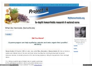 pdfcrowd.comopen in browser PRO version Are you a developer? Try out the HTML to PDF API
What Are Hemroids (hemorrhoids)
by DAVID BAKER
[ HOME ]
Did You Know?
Cayenne pepper can help capillaries, arteries and veins regain their youthful
elasticity.
- – – – – – – – – – – – – – – – – – – – – – – – – – – – – – – – – – – – – – – – – – – – – – – – – – -
Hemorrhoids (US English) (HEM-uh-roids), also called Piles, Hemroids or Haemorrhoids (UK) hem·or·rhoid are
swollen and inflamed veins in the anus and lower rectum resulting from straining during bowel movement,
strenuous exercise, increased pressure on the veins during pregnancy, sitting for long periods of time, amongst
others.
1. n. itching or painful mass of dilated veins in swollen anal tissue.
2. The pathological condition in which such painful masses occur.
If you have a question, just
eMail me at --> David [ AT ]
MyHemorrhoids.org
--David Baker
Youtube
Tw itter
Facebook
HOME TOP CA US ES OF HEMORRHOIDS TOP S Y MPTOMS OF HEMORRHOIDS A B OUT ME A ND THIS S ITE CONTA CT ME
 
