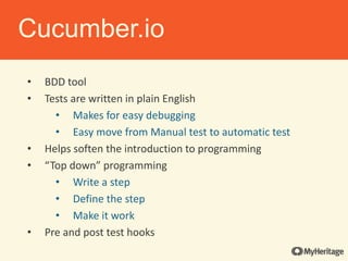 • BDD tool
• Tests are written in plain English
• Makes for easy debugging
• Easy move from Manual test to automatic test
• Helps soften the introduction to programming
• “Top down” programming
• Write a step
• Define the step
• Make it work
• Pre and post test hooks
Cucumber.io
 