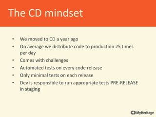 • We moved to CD a year ago
• On average we distribute code to production 25 times
per day
• Comes with challenges
• Automated tests on every code release
• Only minimal tests on each release
• Dev is responsible to run appropriate tests PRE-RELEASE
in staging
The CD mindset
 