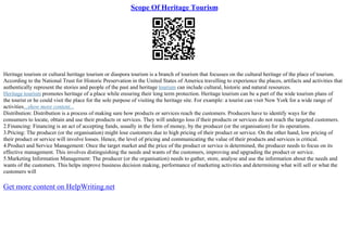 Scope Of Heritage Tourism
Heritage tourism or cultural heritage tourism or diaspora tourism is a branch of tourism that focusses on the cultural heritage of the place of tourism.
According to the National Trust for Historic Preservation in the United States of America travelling to experience the places, artifacts and activities that
authentically represent the stories and people of the past and heritage tourism can include cultural, historic and natural resources.
Heritage tourism promotes heritage of a place while ensuring their long term protection. Heritage tourism can be a part of the wide tourism plans of
the tourist or he could visit the place for the sole purpose of visiting the heritage site. For example: a tourist can visit New York for a wide range of
activities...show more content...
Distribution: Distribution is a process of making sure how products or services reach the customers. Producers have to identify ways for the
consumers to locate, obtain and use their products or services. They will undergo loss if their products or services do not reach the targeted customers.
2.Financing: Financing is an act of accepting funds, usually in the form of money, by the producer (or the organisation) for its operations.
3.Pricing: The producer (or the organisation) might lose customers due to high pricing of their product or service. On the other hand, low pricing of
their product or service will involve losses. Hence, the level of pricing and communicating the value of their products and services is critical.
4.Product and Service Management: Once the target market and the price of the product or service is determined, the producer needs to focus on its
effective management. This involves distinguishing the needs and wants of the customers, improving and upgrading the product or service.
5.Marketing Information Management: The producer (or the organisation) needs to gather, store, analyse and use the information about the needs and
wants of the customers. This helps improve business decision making, performance of marketing activities and determining what will sell or what the
customers will
Get more content on HelpWriting.net
 