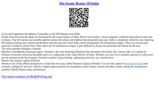 The Scenic Beauty Of India
Come and Experience the Sublime Tranquility in the Hill Stations near Delhi
People from all across the globe are fascinated by the scenic beauty of India. Here in our country, various religions, traditions and cultures came into
existence. The hill stations successfully uphold century old culture and tradition that prospered years ago. India is completely dotted by awe–inspiring
hill stations starting from Jammu and Kashmir and moving onto Tamil Nadu which encapsulates 20 mountainous ranges. There are several quiet
gateways in India to choose from. Since there are 20 mountainous ranges, it gets difficult to choose one particular hill station for the tour.
The most adorable hillstation: Nainital
Based on Uttarakhand in Kumaon region, Nainital is the most charming hillstation that surrounds Lake Naini, the volcanic lake. It is adored by
millions of travelers all across the globe and so it is addressed as the 'Lake District' of India. Whether you crave for a romantic gateway or want some
private moment at the lap of nature, Nainital is perfect. Enjoy boating, sightseeing activities, eco–tourism here.
Shimla: the summer capital of British
Shimla is one of the offbeat destinations in India that was once called 'Summer Capital of British'. It is now the capital of Himachal Pradesh and
certainly a delight for the eyes. Shimla is highly appreciated for its tremendous scenic beauty, eternal and ethnic culture. Being the architectural
paradise, Shimla flaunts many architectural
Get more content on HelpWriting.net
 