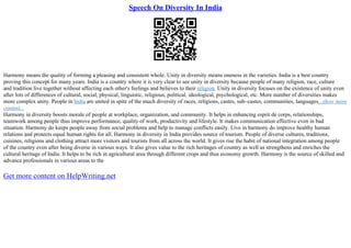 Speech On Diversity In India
Harmony means the quality of forming a pleasing and consistent whole. Unity in diversity means oneness in the varieties. India is a best country
proving this concept for many years. India is a country where it is very clear to see unity in diversity because people of many religion, race, culture
and tradition live together without affecting each other's feelings and believes to their religion. Unity in diversity focuses on the existence of unity even
after lots of differences of cultural, social, physical, linguistic, religious, political, ideological, psychological, etc. More number of diversities makes
more complex unity. People in India are united in spite of the much diversity of races, religions, castes, sub–castes, communities, languages...show more
content...
Harmony in diversity boosts morale of people at workplace, organization, and community. It helps in enhancing esprit de corps, relationships,
teamwork among people thus improve performance, quality of work, productivity and lifestyle. It makes communication effective even in bad
situation. Harmony do keeps people away from social problems and help to manage conflicts easily. Live in harmony do improve healthy human
relations and protects equal human rights for all. Harmony in diversity in India provides source of tourism. People of diverse cultures, traditions,
cuisines, religions and clothing attract more visitors and tourists from all across the world. It gives rise the habit of national integration among people
of the country even after being diverse in various ways. It also gives value to the rich heritages of country as well as strengthens and enriches the
cultural heritage of India. It helps to be rich in agricultural area through different crops and thus economy growth. Harmony is the source of skilled and
advance professionals in various areas to the
Get more content on HelpWriting.net
 