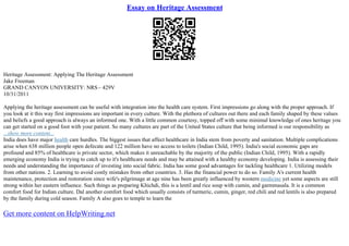 Essay on Heritage Assessment
Heritage Assessment: Applying The Heritage Assessment
Jake Freeman
GRAND CANYON UNIVERSITY: NRS– 429V
10/31/2011
Applying the heritage assessment can be useful with integration into the health care system. First impressions go along with the proper approach. If
you look at it this way first impressions are important in every culture. With the plethora of cultures out there and each family shaped by these values
and beliefs a good approach is always an informed one. With a little common courtesy, topped off with some minimal knowledge of ones heritage you
can get started on a good foot with your patient. So many cultures are part of the United States culture that being informed is our responsibility as
...show more content...
India does have major health care hurdles. The biggest issues that affect healthcare in India stem from poverty and sanitation. Multiple complications
arise when 638 million people open defecate and 122 million have no access to toilets (Indian Child, 1995). India's social economic gaps are
profound and 85% of healthcare is private sector, which makes it unreachable by the majority of the public (Indian Child, 1995). With a rapidly
emerging economy India is trying to catch up to it's healthcare needs and may be attained with a healthy economy developing. India is assessing their
needs and understanding the importance of investing into social fabric. India has some good advantages for tackling healthcare 1. Utilizing models
from other nations. 2. Learning to avoid costly mistakes from other countries. 3. Has the financial power to do so. Family A's current health
maintenance, protection and restoration since wife's pilgrimage at age nine has been greatly influenced by western medicine yet some aspects are still
strong within her eastern influence. Such things as preparing Khichdi, this is a lentil and rice soup with cumin, and garmmasala. It is a common
comfort food for Indian culture. Dal another comfort food which usually consists of turmeric, cumin, ginger, red chili and red lentils is also prepared
by the family during cold season. Family A also goes to temple to learn the
Get more content on HelpWriting.net
 