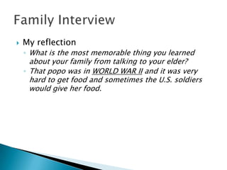    My reflection
    ◦ What is the most memorable thing you learned
      about your family from talking to your elder?
    ◦ That popo was in WORLD WAR II and it was very
      hard to get food and sometimes the U.S. soldiers
      would give her food.
 