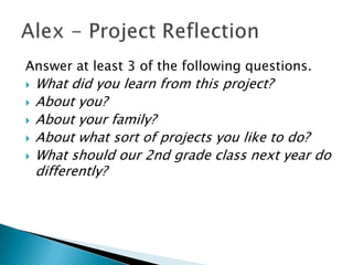 Answer at least 3 of the following questions.
   What did you learn from this project?
   About you?
   About your family?
   About what sort of projects you like to do?
   What should our 2nd grade class next year do
    differently?
 