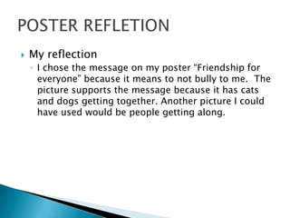    My reflection
    ◦ I chose the message on my poster “Friendship for
      everyone” because it means to not bully to me. The
      picture supports the message because it has cats
      and dogs getting together. Another picture I could
      have used would be people getting along.
 