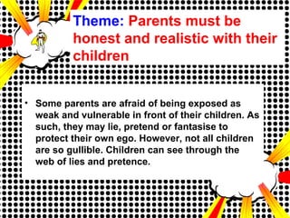 Theme: Parents must be
honest and realistic with their
children
• Some parents are afraid of being exposed as
weak and vulnerable in front of their children. As
such, they may lie, pretend or fantasise to
protect their own ego. However, not all children
are so gullible. Children can see through the
web of lies and pretence.
 