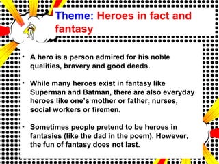 Theme: Heroes in fact and
fantasy
• A hero is a person admired for his noble
qualities, bravery and good deeds.
• While many heroes exist in fantasy like
Superman and Batman, there are also everyday
heroes like one’s mother or father, nurses,
social workers or firemen.
• Sometimes people pretend to be heroes in
fantasies (like the dad in the poem). However,
the fun of fantasy does not last.
 