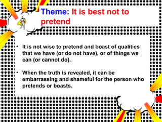 Theme: It is best not to
pretend
• It is not wise to pretend and boast of qualities
that we have (or do not have), or of things we
can (or cannot do).
• When the truth is revealed, it can be
embarrassing and shameful for the person who
pretends or boasts.
 