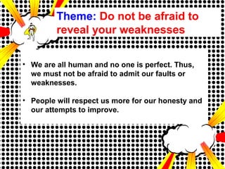 Theme: Do not be afraid to
reveal your weaknesses
• We are all human and no one is perfect. Thus,
we must not be afraid to admit our faults or
weaknesses.
• People will respect us more for our honesty and
our attempts to improve.
 