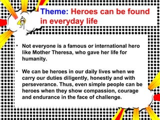 Theme: Heroes can be found
in everyday life
• Not everyone is a famous or international hero
like Mother Theresa, who gave her life for
humanity.
• We can be heroes in our daily lives when we
carry our duties diligently, honestly and with
perseverance. Thus, even simple people can be
heroes when they show compassion, courage
and endurance in the face of challenge.
 