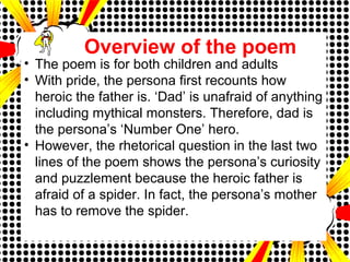 • The poem is for both children and adults
• With pride, the persona first recounts how
heroic the father is. ‘Dad’ is unafraid of anything
including mythical monsters. Therefore, dad is
the persona’s ‘Number One’ hero.
• However, the rhetorical question in the last two
lines of the poem shows the persona’s curiosity
and puzzlement because the heroic father is
afraid of a spider. In fact, the persona’s mother
has to remove the spider.
Overview of the poem
 