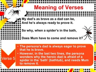 Meaning of Verses
My dad’s as brave as a dad can be,
And he’s always ready to prove it.
So why, when a spider’s in the bath,
Does Mum have to come and remove it?
 