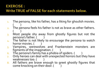 1. The persona, like his father, has a liking for ghoulish movies.
( )
2. The persona feels his father is not as brave as other fathers.
( )
3. Most people shy away from ghostly figures but not the
persona’s father. ( )
4. The father is not likely to encourage the persona to watch
horror movies. ( )
5. Vampires, werewolves and Frankenstein monsters are
figments of the imagination. ( )
6. The persona’s family has a phobia of spiders. ( )
7. Only heroes can deal with unexpected horrors but they have
weaknesses too. ( )
8. All fathers are brave enough to greet ghostly figures that
come knocking on their door. ( )