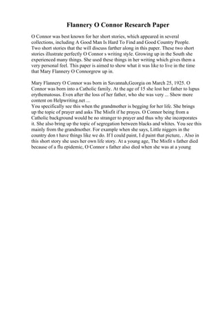 Flannery O Connor Research Paper
O Connor was best known for her short stories, which appeared in several
collections, including A Good Man Is Hard To Find and Good Country People.
Two short stories that the will discuss farther along in this paper. These two short
stories illustrate perfectly O Connor s writing style. Growing up in the South she
experienced many things. She used these things in her writing which gives them a
very personal feel. This paper is aimed to show what it was like to live in the time
that Mary Flannery O Connorgrew up in.
Mary Flannery O Connor was born in Savannah,Georgia on March 25, 1925. O
Connor was born into a Catholic family. At the age of 15 she lost her father to lupus
erythematosus. Even after the loss of her father, who she was very ... Show more
content on Helpwriting.net ...
You specifically see this when the grandmother is begging for her life. She brings
up the topic of prayer and asks The Misfit if he prayes. O Connor being from a
Catholic background would be no stranger to prayer and thus why she incorporates
it. She also bring up the topic of segregation between blacks and whites. You see this
mainly from the grandmother. For example when she says, Little niggers in the
country don t have things like we do. If I could paint, I d paint that picture, . Also in
this short story she uses her own life story. At a young age, The Misfit s father died
because of a flu epidemic, O Connor s father also died when she was at a young
 