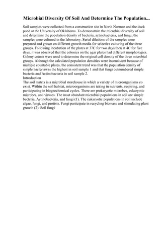 Microbial Diversity Of Soil And Determine The Population...
Soil samples were collected from a construction site in North Norman and the duck
pond at the University of Oklahoma. To demonstrate the microbial diversity of soil
and determine the population density of bacteria, actinobacteria, and fungi, the
samples were cultured in the laboratory. Serial dilutions of the samples were
prepared and grown on different growth media for selective culturing of the three
groups. Following incubation of the plates at 37C for two days then at 4C for five
days, it was observed that the colonies on the agar plates had different morphologies.
Colony counts were used to determine the original cell density of the three microbial
groups. Although the calculated population densities were inconsistent because of
multiple countable plates, the consistent trend was that the population density of
simple bacteriawas the highest in soil sample 1 and that fungi outnumbered simple
bacteria and Actinobacteria in soil sample 2.
Introduction
The soil matrix is a microbial storehouse in which a variety of microorganisms co
exist. Within the soil habitat, microorganisms are taking in nutrients, respiring, and
participating in biogeochemical cycles. There are prokaryotic microbes, eukaryotic
microbes, and viruses. The most abundant microbial populations in soil are simple
bacteria, Actinobacteria, and fungi (1). The eukaryotic populations in soil include
algae, fungi, and protists. Fungi participate in recycling biomass and stimulating plant
growth (2). Soil fungi
 