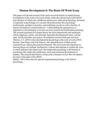 Human Development Is The Roots Of Work Essay
This paper will present research from a peer reviewed articles to explain human
development in the context of current trends within the selected topic LIFE SPAN
and subtopics of infant care, childhood, adolescence, adult and gerontology. Research
is important in psychology as it can provide professionals like psychology
professionals, guidance counselors, and marketing executives with a baseline of
typical and atypical in human behavior . Understanding the aging process is
important to a Psychologist, to do this one must research developmental psychology.
The research presented in Lifespan theory has led to propositions and arguments,
which emphasize, clarify, and articulate important developmental issues. and the
topic. briefly describes your topics, (development involves both gain and loss)
Thomas, J. E. (2015) states developmental psychology is the roots of work of B.F.
Skinner, Jean Piaget, and Erik Erikson, who spread theories of behaviorism,
constructivism, and psychosocial development. The most recent developments in
learning theory are multiple intelligences, a theory that attempts to explain the ways
in which different individuals learn. Developmental psychology is the branch of
psychology that studies the intellectual, social and emotional development of
humans. The research that follows will provide a literature review that will address
the topic of the paper LIFE SPAN.
(Baltes, 1987) states that life span developmental psychology is the field of
psychology,
 