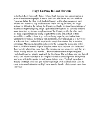 Hugh Conway In Lost Horizon
In the book Lost Horizon by James Hilton, Hugh Conway was a passenger on a
plane with three other people. Roberta Brinklow, Mallinson, and an American
Financier. When the plain crash lands in Shangri la, the other passengers were
hesitant and wanted to stay until someone comes looking for them, but Hugh
insisted on following the path up the Himalayas. Hughs persisted through times of
trouble and kept them going. Hugh s persistence strengthens his curiosity to learn
more about this mysterious temple on top of the Himalayas. On the other hand,
his three acquaintances are urging to get off this island and go back to their
normal lives, and he refuses to go. After refusing to go they are invited in to
temporarily live inside the temple with the monks. They are served as if they were
in a five star hotel, and to their surprise the temple has modern day, at the time,
appliances. Mallinson ,being the party pooper he is, urges the monks and orders
them to tell him when the ships of supplies comes by so they can take the four of
them back to where they came from. The monks give him no answers and they are
forced to stray another two months.... Show more content on Helpwriting.net ...
Hugh finally got his wish to meet with the high lama. The high lama told him that all
monks that became devoted in the temple acquired an unusual power. That power
was being able to live past a normal human being s years. The high lama didn t
directly tell Hugh about this gift, but through Hugh s wit an observation skills he
came to the conclusion that the high lama was the founder of the temple more than
100 years
 
